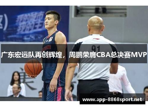 广东宏远队再创辉煌，周鹏荣膺CBA总决赛MVP